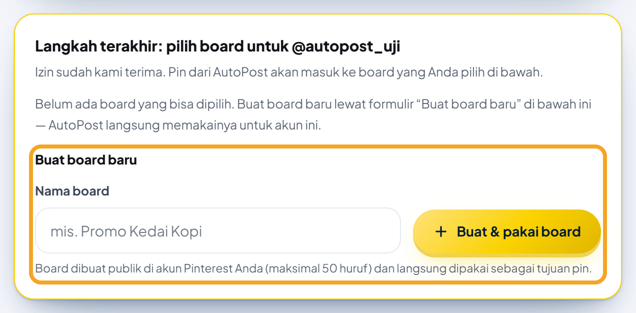 Kartu bersorot emas "Langkah terakhir: pilih board untuk @autopost_uji" (akun contoh) dengan keterangan "Izin sudah kami terima. Pin dari AutoPost akan masuk ke board yang Anda pilih di bawah.", pesan "Belum ada board yang bisa dipilih. Buat board baru lewat formulir “Buat board baru” di bawah ini — AutoPost langsung memakainya untuk akun ini.", lalu formulir "Buat board baru" (disorot jingga): kolom "Nama board" berisi contoh samar "mis. Promo Kedai Kopi", tombol emas "+ Buat & pakai board", dan catatan "Board dibuat publik di akun Pinterest Anda (maksimal 50 huruf) dan langsung dipakai sebagai tujuan pin."